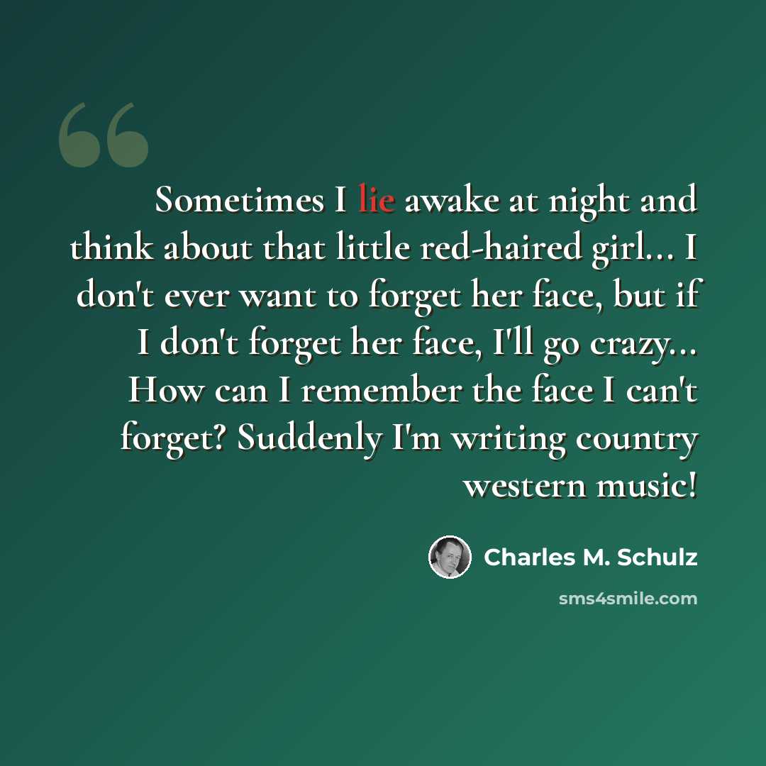 “Sometimes I lie awake at night and think about that little red-haired girl... I don't ever want to forget her face, but if I don't forget her face, I'll go crazy... How can I remember the face I can't forget? Suddenly I'm writing country western music!” quote by Charles M. Schulz
