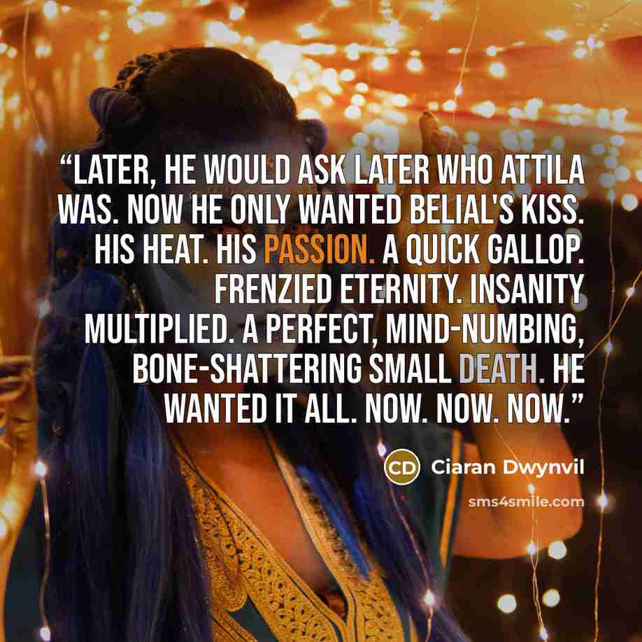 “Later, he would ask later who Attila was. Now he only wanted Belial's kiss. His heat. His passion. A quick gallop. Frenzied eternity. Insanity multiplied. A perfect, mind-numbing, bone-shattering small death. He wanted it all. Now. Now. Now.” quote by Ciaran Dwynvil
