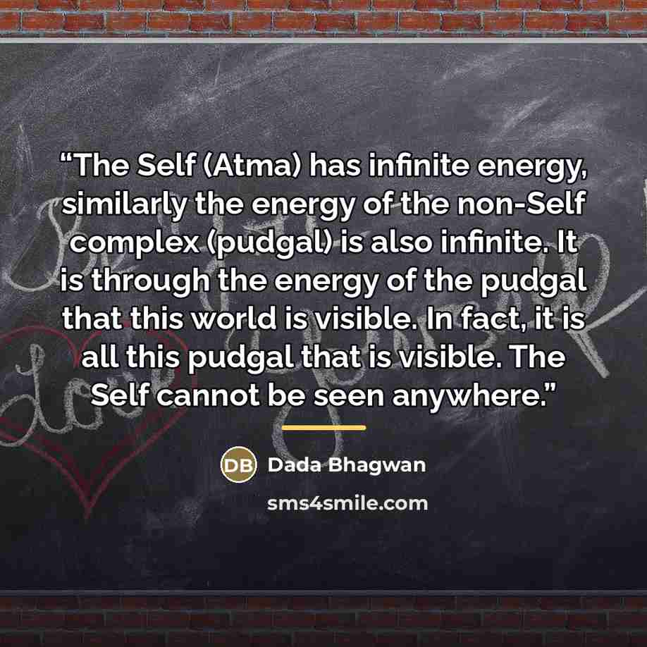 “The Self (Atma) has infinite energy, similarly the energy of the non-Self complex (pudgal) is also infinite. It is through the energy of the pudgal that this world is visible. In fact, it is all this pudgal that is visible. The Self cannot be seen anywhere.” quote by Dada Bhagwan