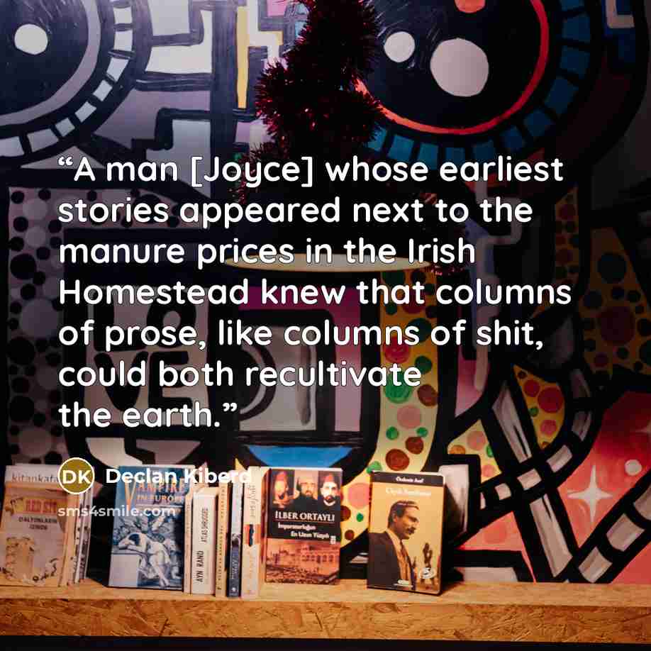 “A man [Joyce] whose earliest stories appeared next to the manure prices in the Irish Homestead knew that columns of prose, like columns of shit, could both recultivate the earth.” quote by Declan Kiberd