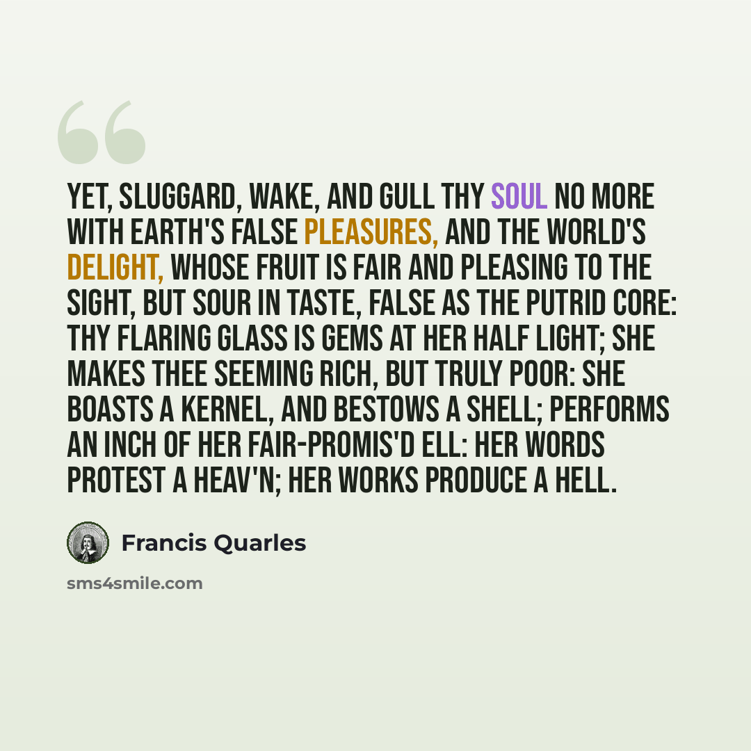 “Yet, sluggard, wake, and gull thy soul no more With earth's false pleasures, and the world's delight, Whose fruit is fair and pleasing to the sight, But sour in taste, false as the putrid core: Thy flaring glass is gems at her half light; She makes thee seeming rich, but truly poor: She boasts a…” quote by Francis Quarles