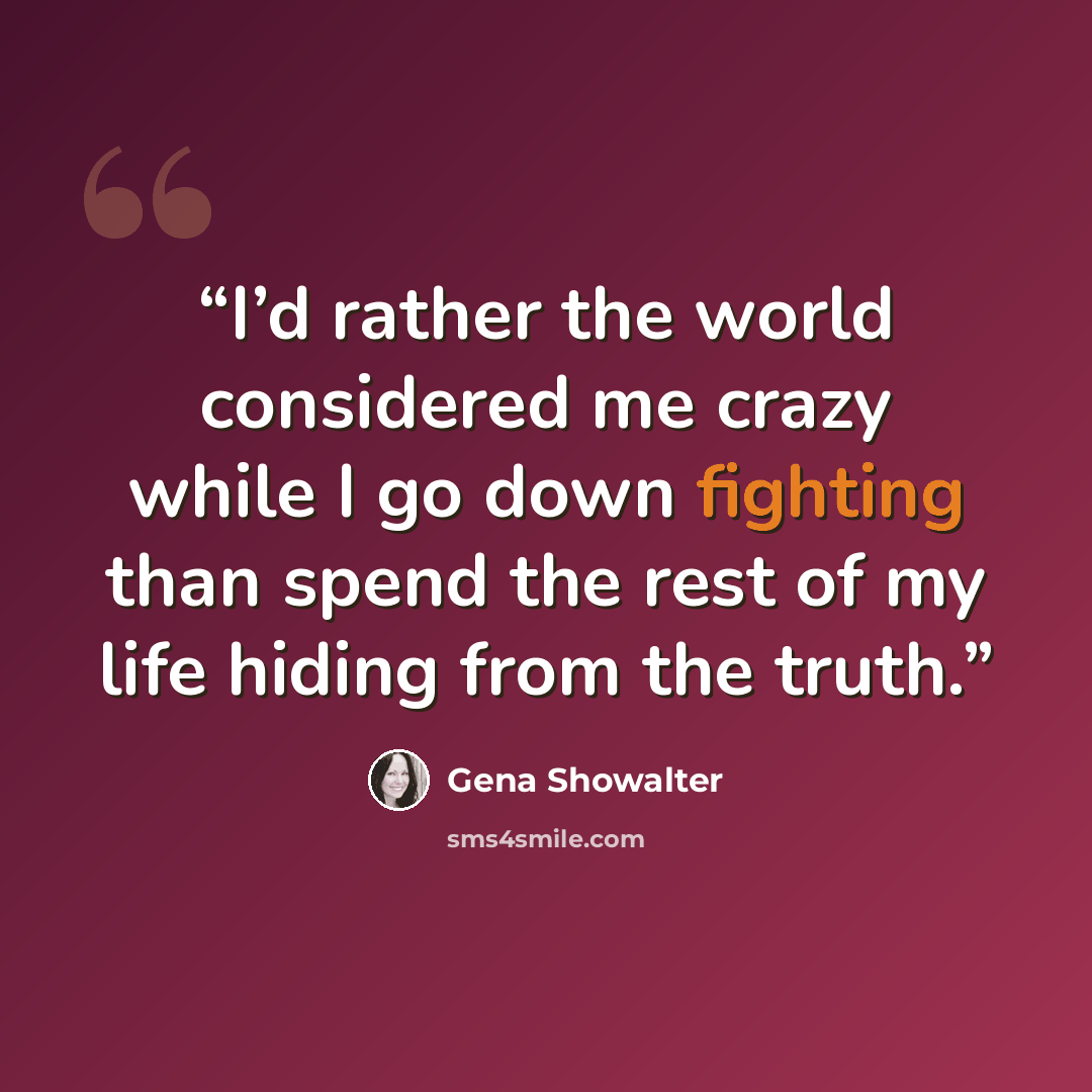 “I’d rather the world considered me crazy while I go down fighting than spend the rest of my life hiding from the truth.” quote by Gena Showalter