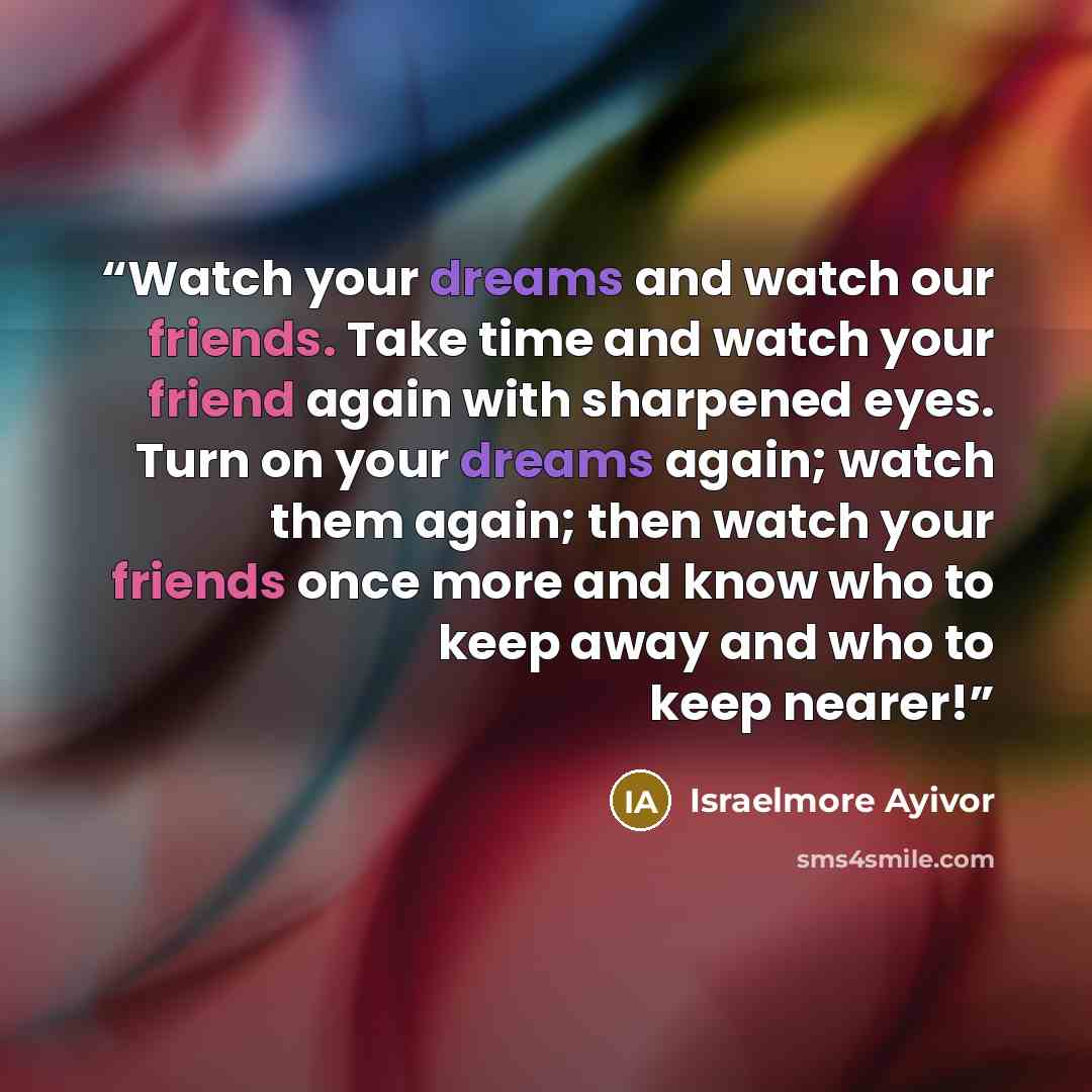 “Watch your dreams and watch our friends. Take time and watch your friend again with sharpened eyes. Turn on your dreams again; watch them again; then watch your friends once more and know who to keep away and who to keep nearer!” quote by Israelmore Ayivor