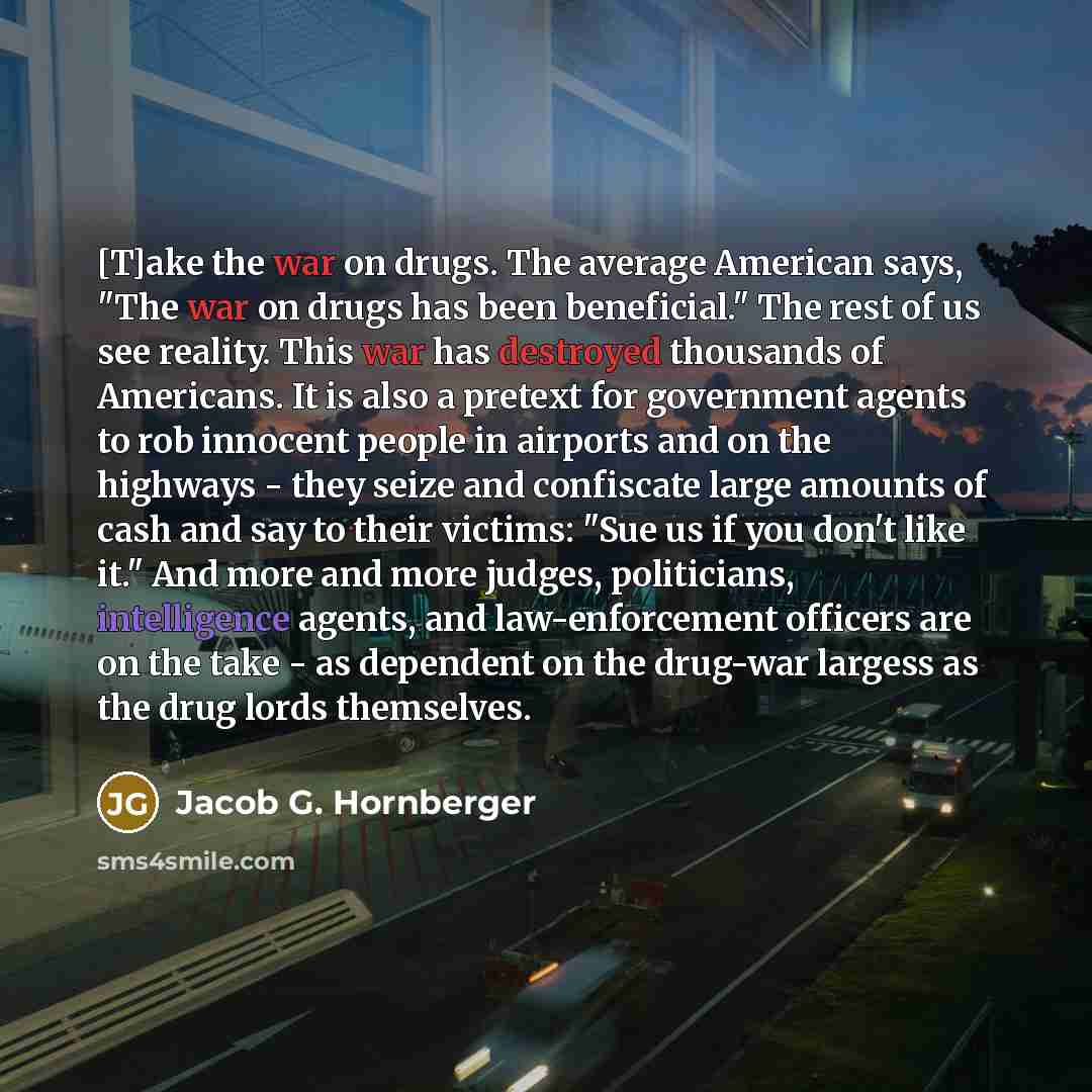 “[T]ake the war on drugs. The average American says, "The war on drugs has been beneficial." The rest of us see reality. This war has destroyed thousands of Americans. It is also a pretext for government agents to rob innocent people in airports and on the highways - they seize and confiscate large…” quote by Jacob G. Hornberger