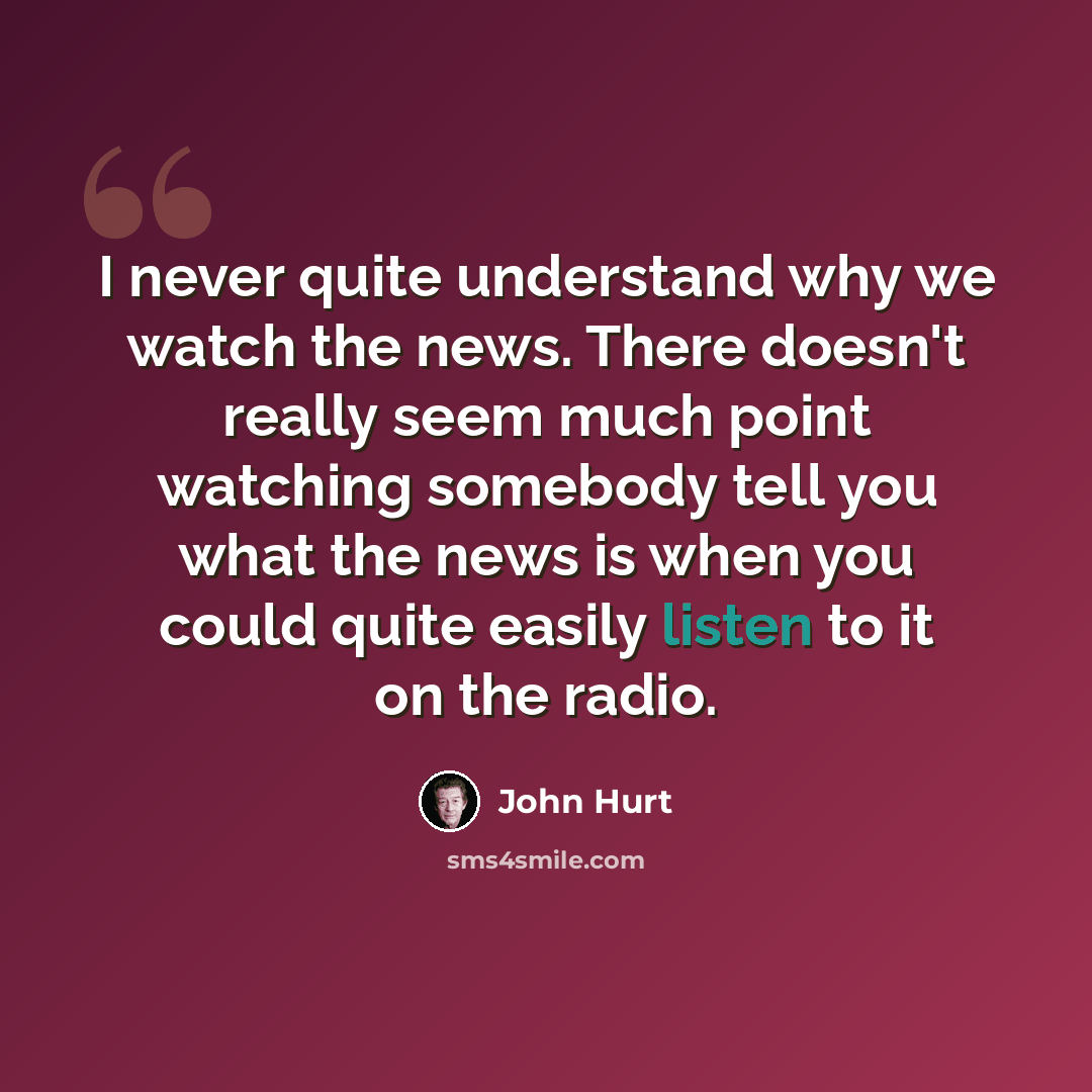 “I never quite understand why we watch the news. There doesn't really seem much point watching somebody tell you what the news is when you could quite easily listen to it on the radio.” quote by John Hurt
