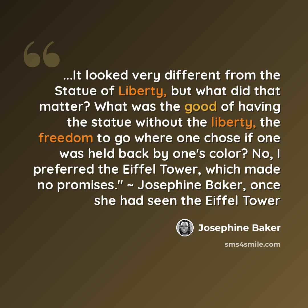 “...It looked very different from the Statue of Liberty, but what did that matter? What was the good of having the statue without the liberty, the freedom to go where one chose if one was held back by one's color? No, I preferred the Eiffel Tower, which made no promises." ~ Josephine Baker, once…” quote by Josephine Baker