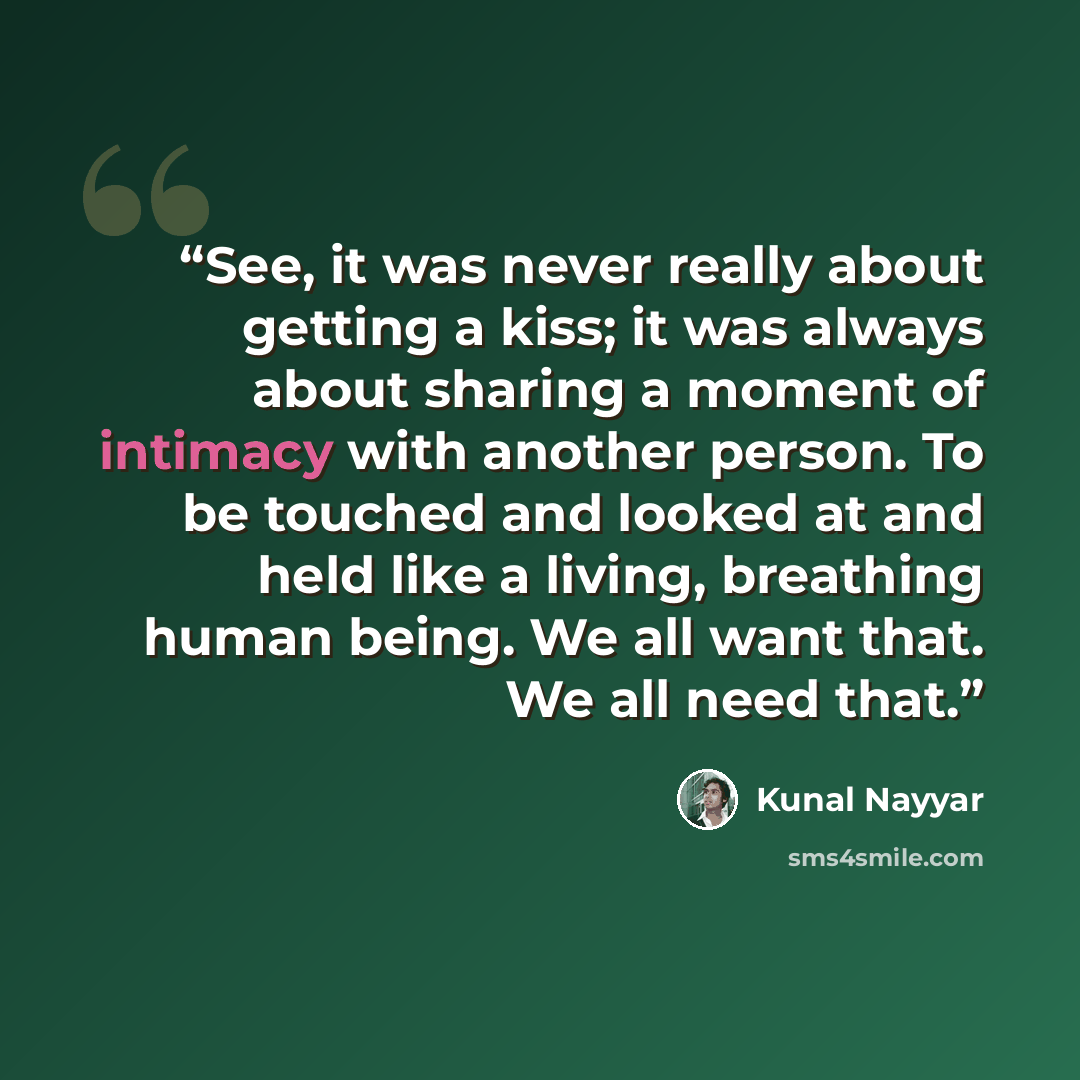 “See, it was never really about getting a kiss; it was always about sharing a moment of intimacy with another person. To be touched and looked at and held like a living, breathing human being. We all want that. We all need that.” quote by Kunal Nayyar
