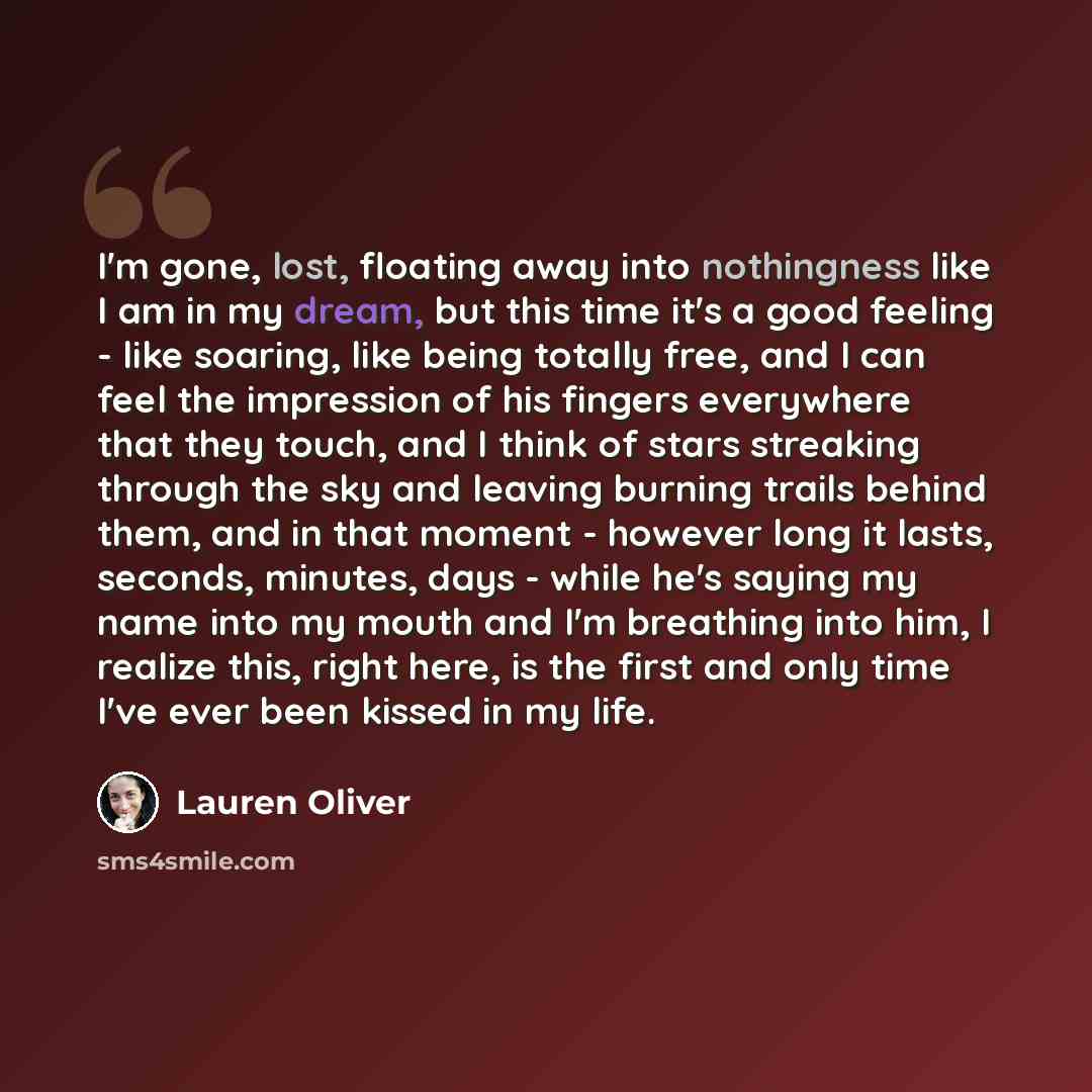 “I'm gone, lost, floating away into nothingness like I am in my dream, but this time it's a good feeling - like soaring, like being totally free, and I can feel the impression of his fingers everywhere that they touch, and I think of stars streaking through the sky and leaving burning trails behind…” quote by Lauren Oliver