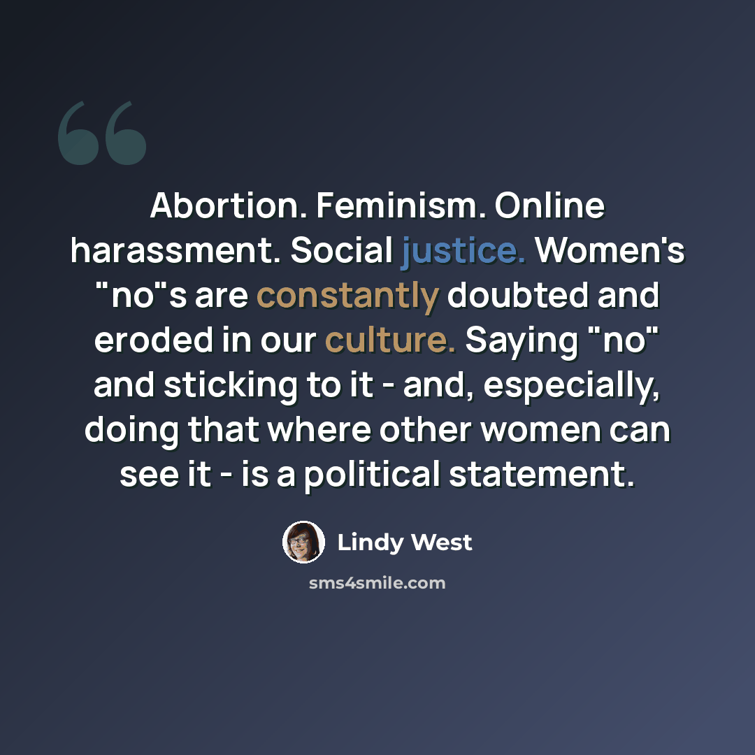 “Abortion. Feminism. Online harassment. Social justice. Women's "no"s are constantly doubted and eroded in our culture. Saying "no" and sticking to it - and, especially, doing that where other women can see it - is a political statement.” quote by Lindy West