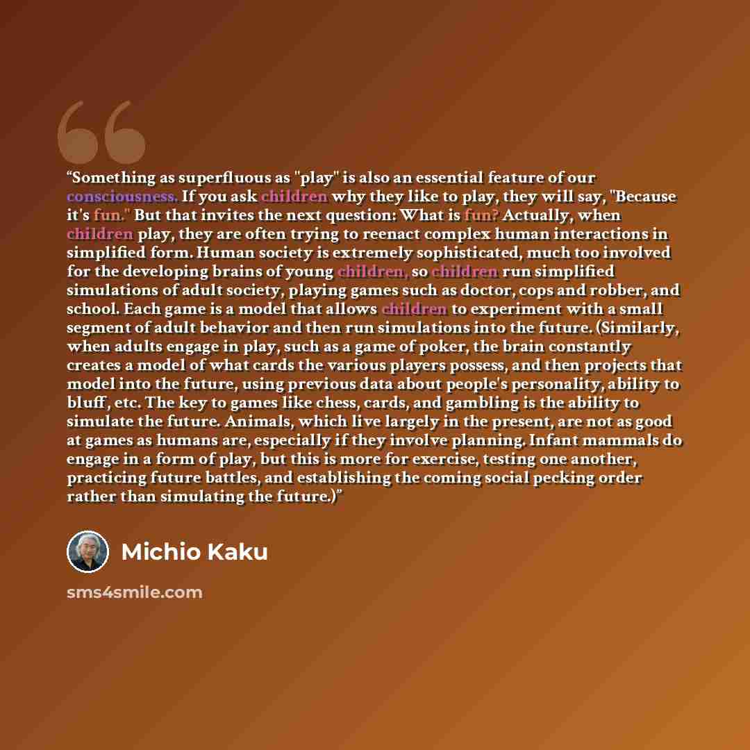 “Something as superfluous as "play" is also an essential feature of our consciousness. If you ask children why they like to play, they will say, "Because it's fun." But that invites the next question: What is fun? Actually, when children play, they are often trying to reenact complex human…” quote by Michio Kaku