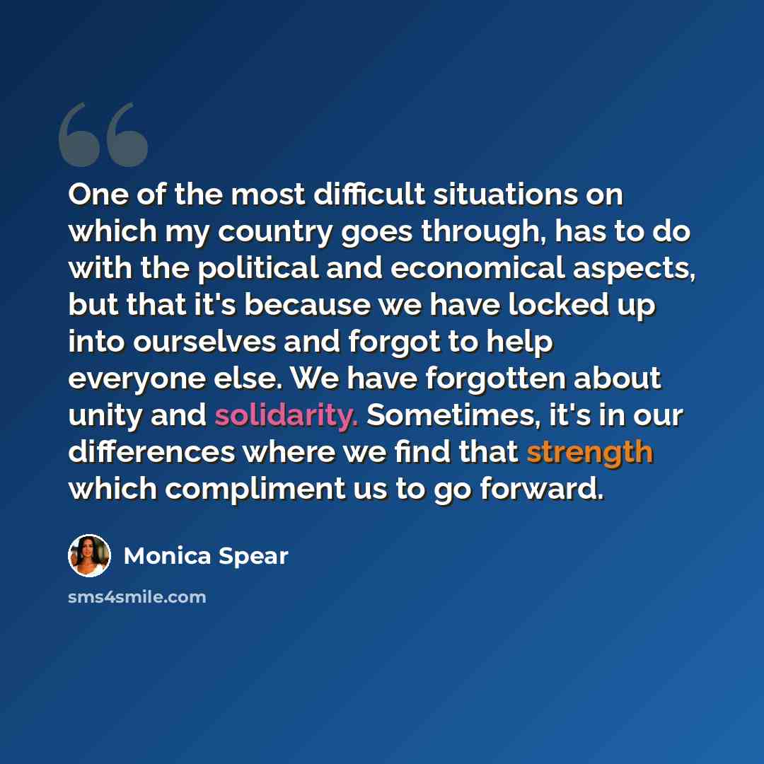 “One of the most difficult situations on which my country goes through, has to do with the political and economical aspects, but that it's because we have locked up into ourselves and forgot to help everyone else. We have forgotten about unity and solidarity. Sometimes, it's in our differences…” quote by Monica Spear