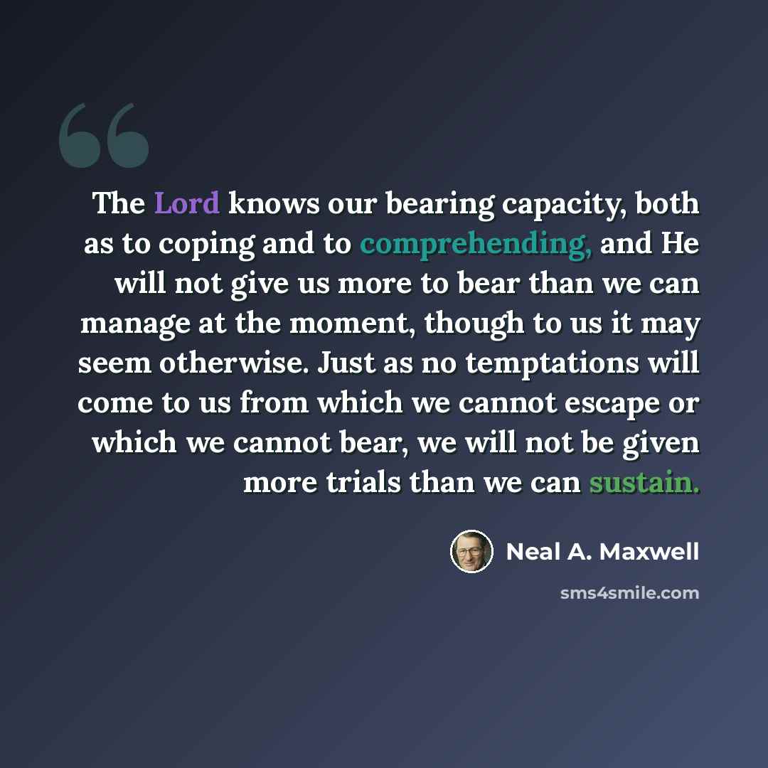 “The Lord knows our bearing capacity, both as to coping and to comprehending, and He will not give us more to bear than we can manage at the moment, though to us it may seem otherwise. Just as no temptations will come to us from which we cannot escape or which we cannot bear, we will not be given…” quote by Neal A. Maxwell