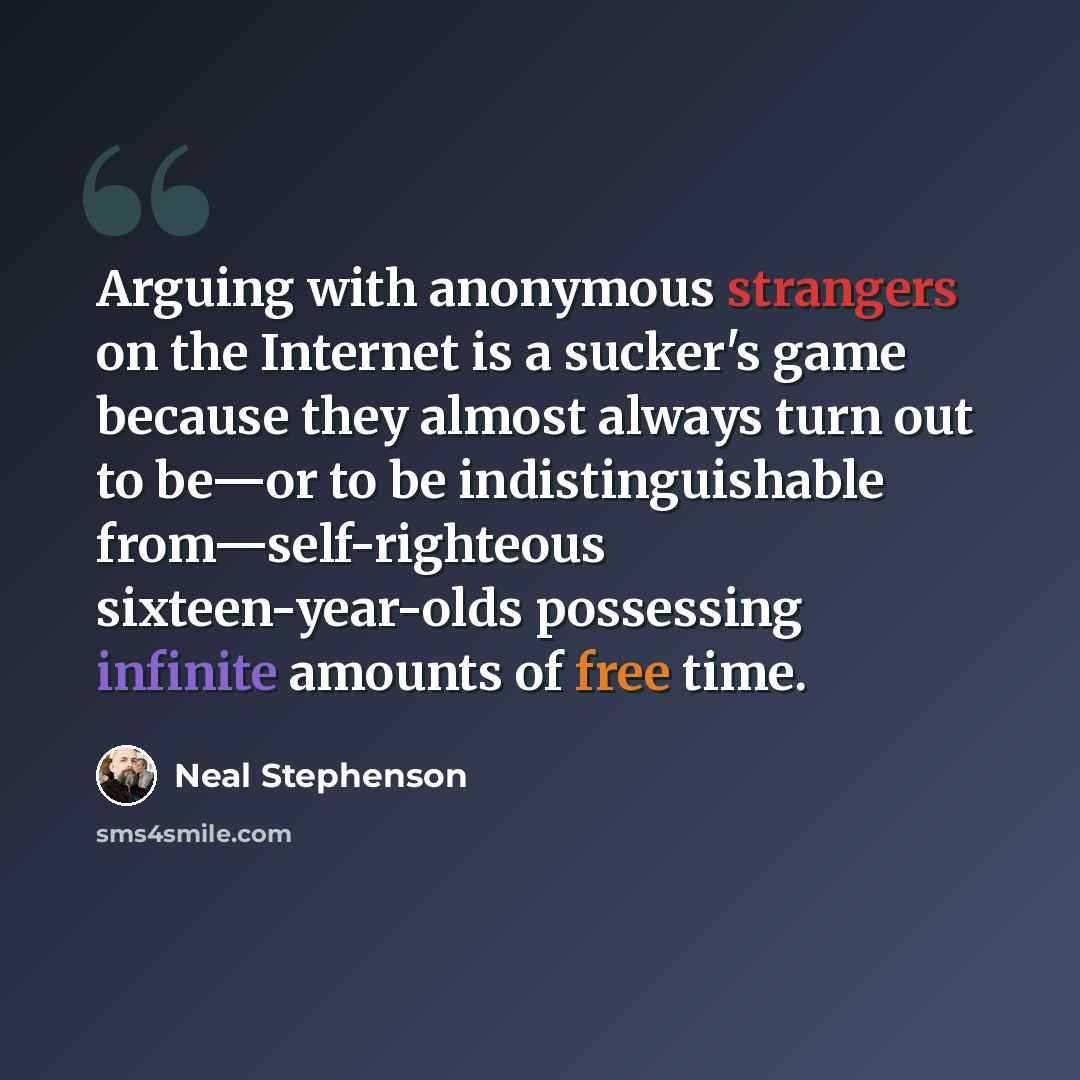 “Arguing with anonymous strangers on the Internet is a sucker's game because they almost always turn out to be—or to be indistinguishable from—self-righteous sixteen-year-olds possessing infinite amounts of free time.” quote by Neal Stephenson