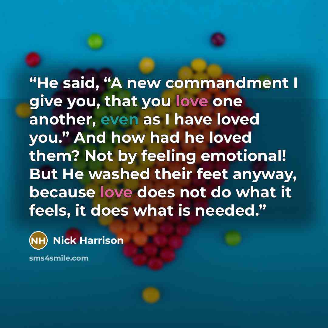 “He said, “A new commandment I give you, that you love one another, even as I have loved you.” And how had he loved them? Not by feeling emotional! But He washed their feet anyway, because love does not do what it feels, it does what is needed.” quote by Nick Harrison