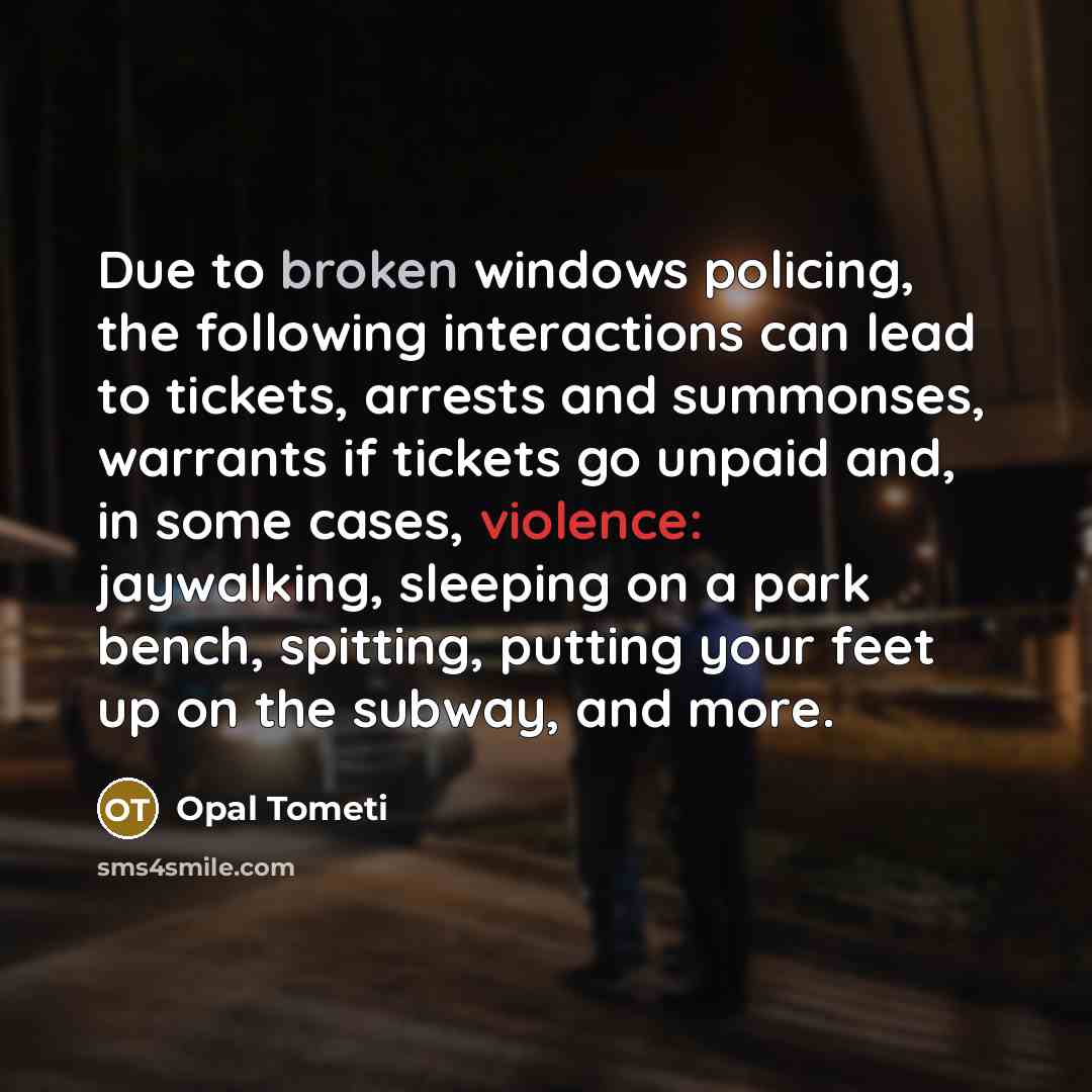 “Due to broken windows policing, the following interactions can lead to tickets, arrests and summonses, warrants if tickets go unpaid and, in some cases, violence: jaywalking, sleeping on a park bench, spitting, putting your feet up on the subway, and more.” quote by Opal Tometi