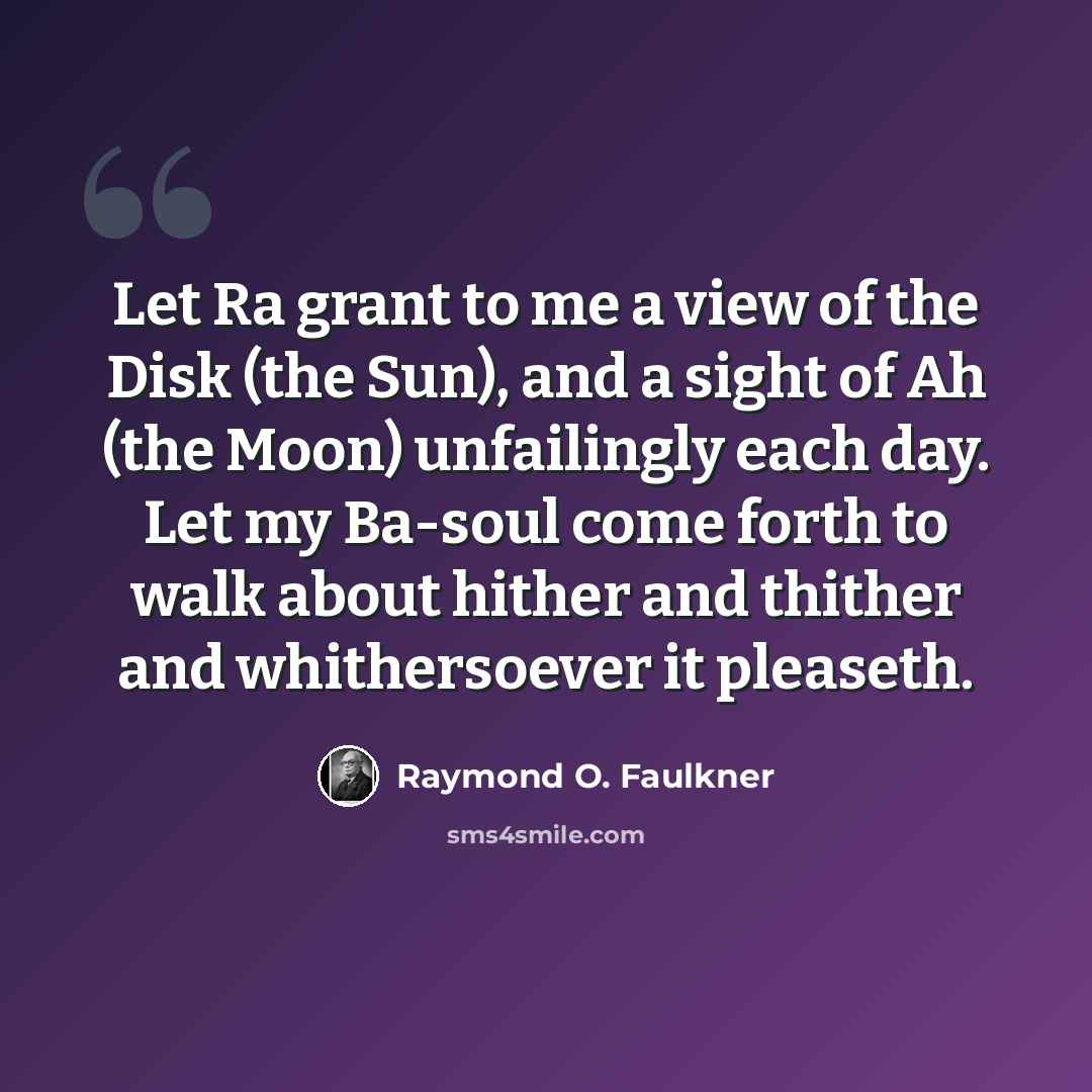 “Let Ra grant to me a view of the Disk (the Sun), and a sight of Ah (the Moon) unfailingly each day. Let my Ba-soul come forth to walk about hither and thither and whithersoever it pleaseth.” quote by Raymond O. Faulkner