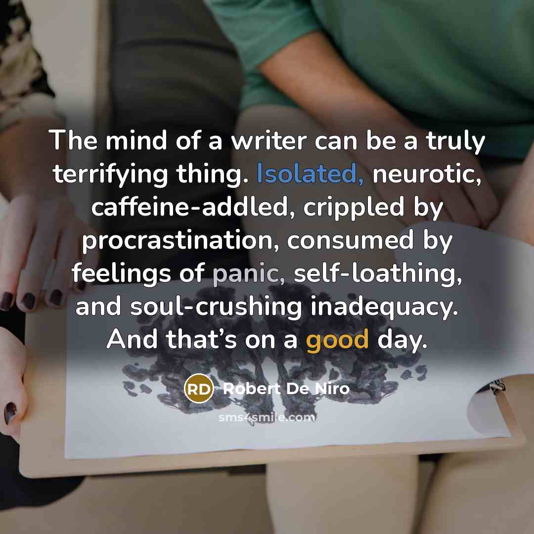 “The mind of a writer can be a truly terrifying thing. Isolated, neurotic, caffeine-addled, crippled by procrastination, consumed by feelings of panic, self-loathing, and soul-crushing inadequacy. And that’s on a good day.” quote by Robert De Niro