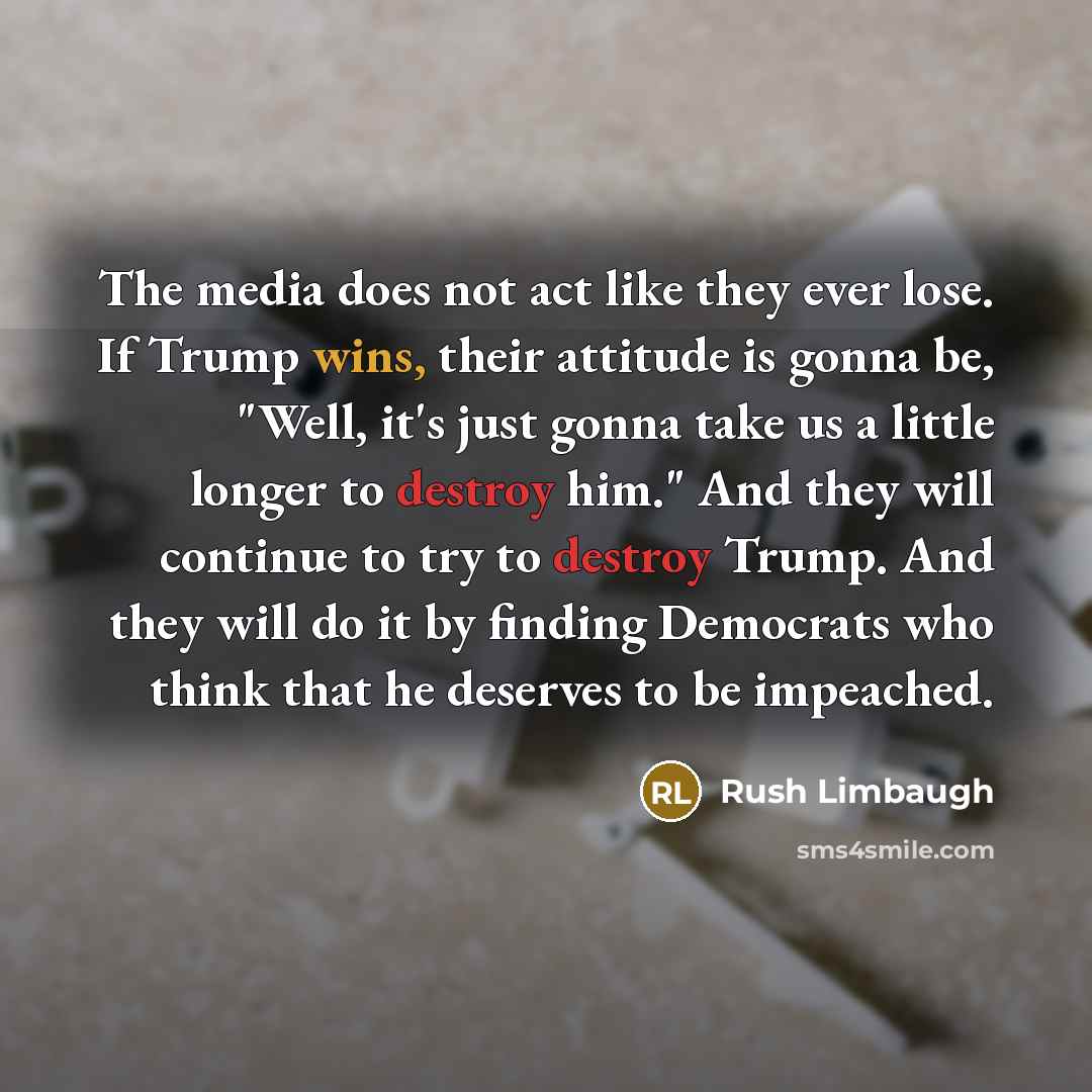 “The media does not act like they ever lose. If Trump wins, their attitude is gonna be, "Well, it's just gonna take us a little longer to destroy him." And they will continue to try to destroy Trump. And they will do it by finding Democrats who think that he deserves to be impeached.” quote by Rush Limbaugh