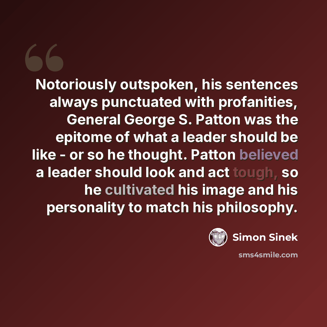 “Notoriously outspoken, his sentences always punctuated with profanities, General George S. Patton was the epitome of what a leader should be like - or so he thought. Patton believed a leader should look and act tough, so he cultivated his image and his personality to match his philosophy.” quote by Simon Sinek