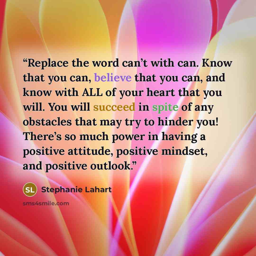 “Replace the word can’t with can. Know that you can, believe that you can, and know with ALL of your heart that you will. You will succeed in spite of any obstacles that may try to hinder you! There’s so much power in having a positive attitude, positive mindset, and positive outlook.” quote by Stephanie Lahart