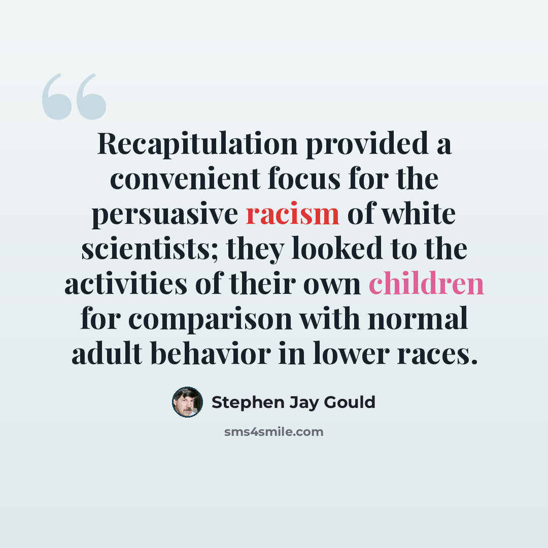 “Recapitulation provided a convenient focus for the persuasive racism of white scientists; they looked to the activities of their own children for comparison with normal adult behavior in lower races.” quote by Stephen Jay Gould