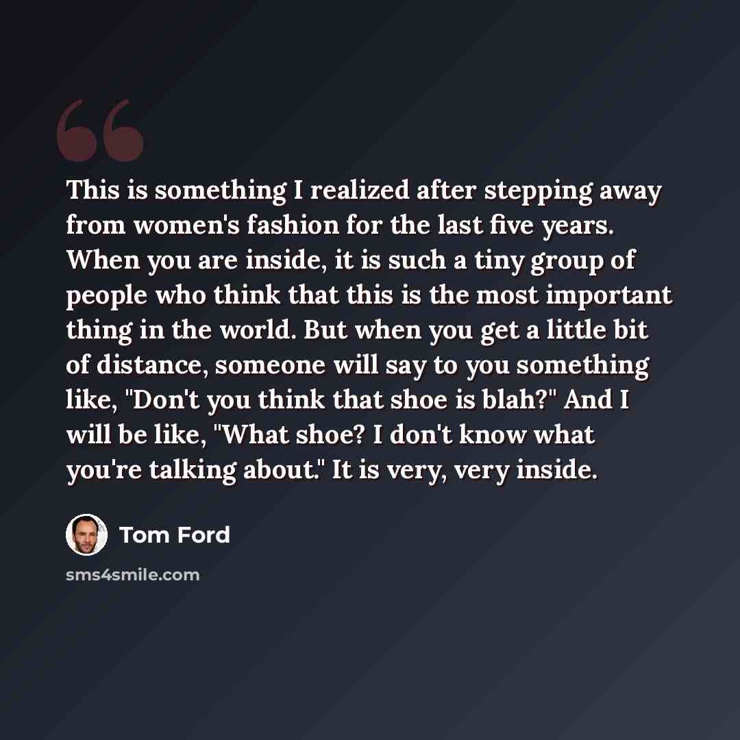 “This is something I realized after stepping away from women's fashion for the last five years. When you are inside, it is such a tiny group of people who think that this is the most important thing in the world. But when you get a little bit of distance, someone will say to you something like…” quote by Tom Ford