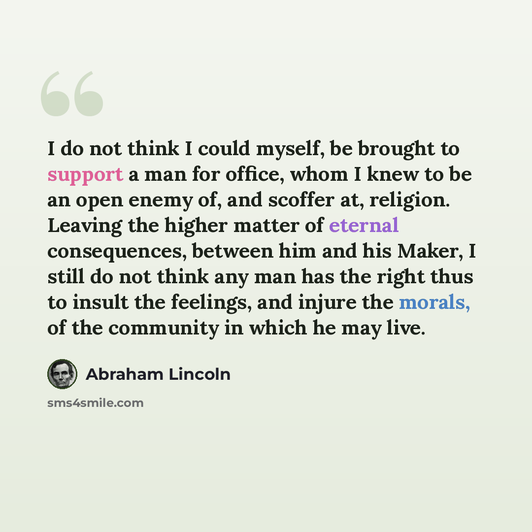 “I do not think I could myself, be brought to support a man for office, whom I knew to be an open enemy of, and scoffer at, religion. Leaving the higher matter of eternal consequences, between him and his Maker, I still do not think any man has the right thus to insult the feelings, and injure the…” quote by Abraham Lincoln