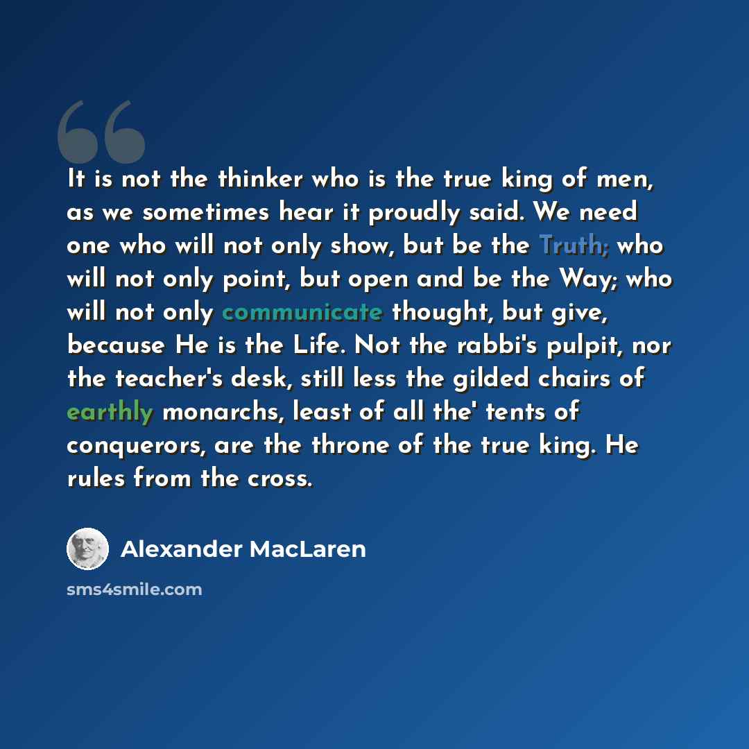 “It is not the thinker who is the true king of men, as we sometimes hear it proudly said. We need one who will not only show, but be the Truth; who will not only point, but open and be the Way; who will not only communicate thought, but give, because He is the Life. Not the rabbi's pulpit, nor the…” quote by Alexander MacLaren