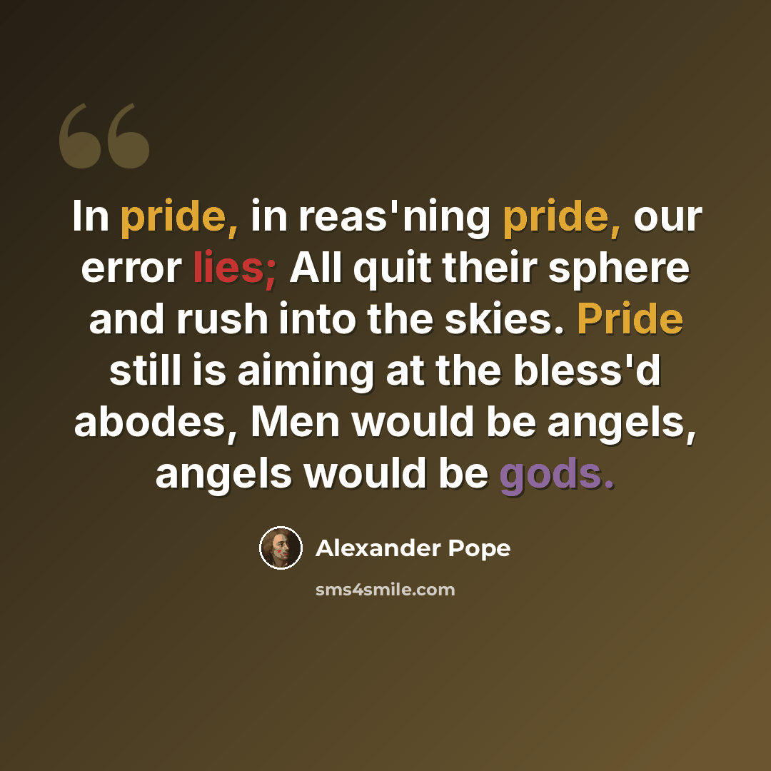 “In pride, in reas'ning pride, our error lies; All quit their sphere and rush into the skies. Pride still is aiming at the bless'd abodes, Men would be angels, angels would be gods.” quote by Alexander Pope