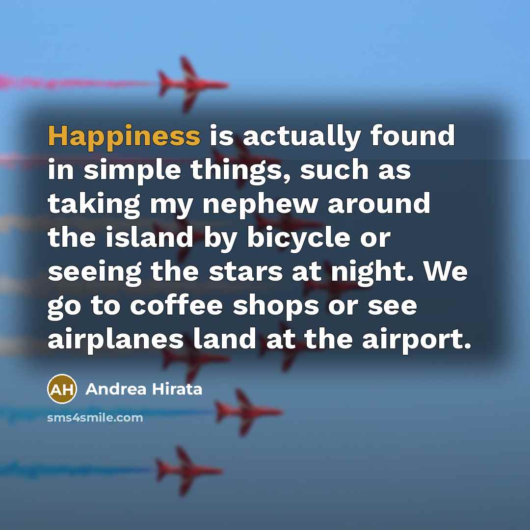 “Happiness is actually found in simple things, such as taking my nephew around the island by bicycle or seeing the stars at night. We go to coffee shops or see airplanes land at the airport.” quote by Andrea Hirata