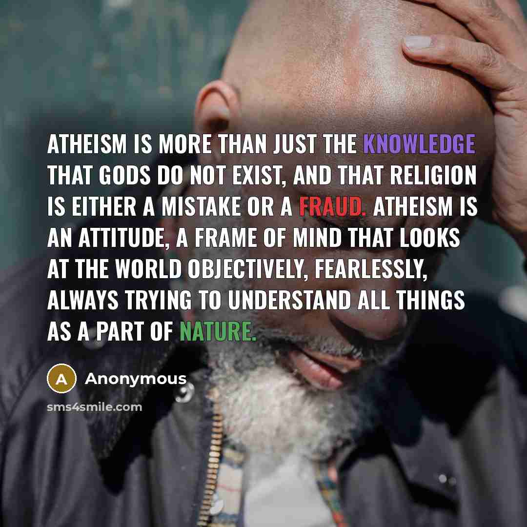 “Atheism is more than just the knowledge that gods do not exist, and that religion is either a mistake or a fraud. Atheism is an attitude, a frame of mind that looks at the world objectively, fearlessly, always trying to understand all things as a part of nature.” quote by Anonymous