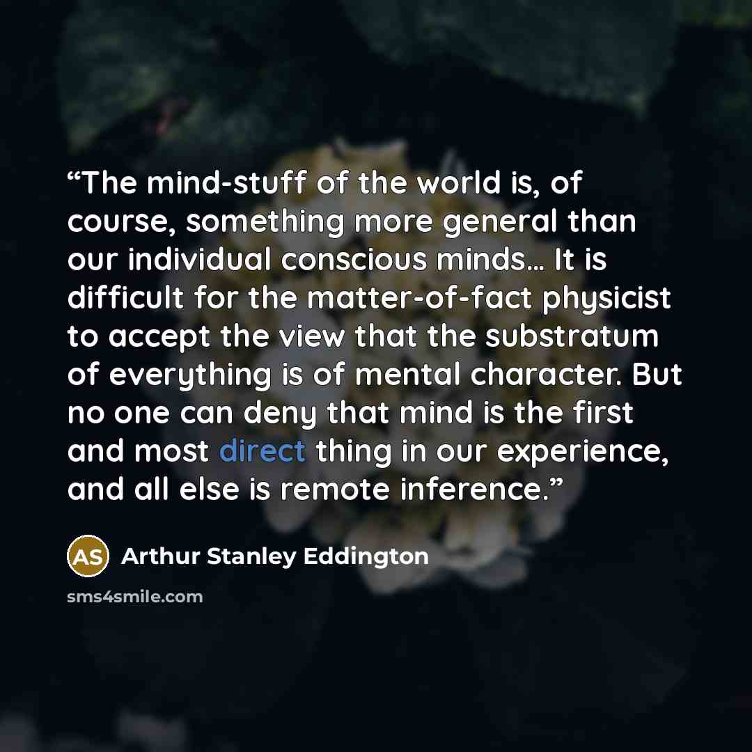 “The mind-stuff of the world is, of course, something more general than our individual conscious minds… It is difficult for the matter-of-fact physicist to accept the view that the substratum of everything is of mental character. But no one can deny that mind is the first and most direct thing in…” quote by Arthur Stanley Eddington