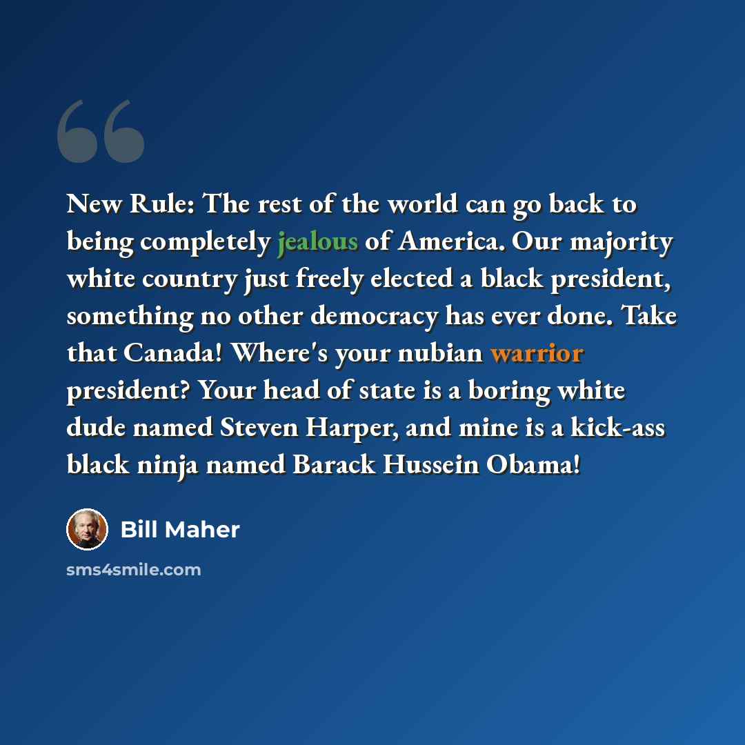 “New Rule: The rest of the world can go back to being completely jealous of America. Our majority white country just freely elected a black president, something no other democracy has ever done. Take that Canada! Where's your nubian warrior president? Your head of state is a boring white dude named…” quote by Bill Maher