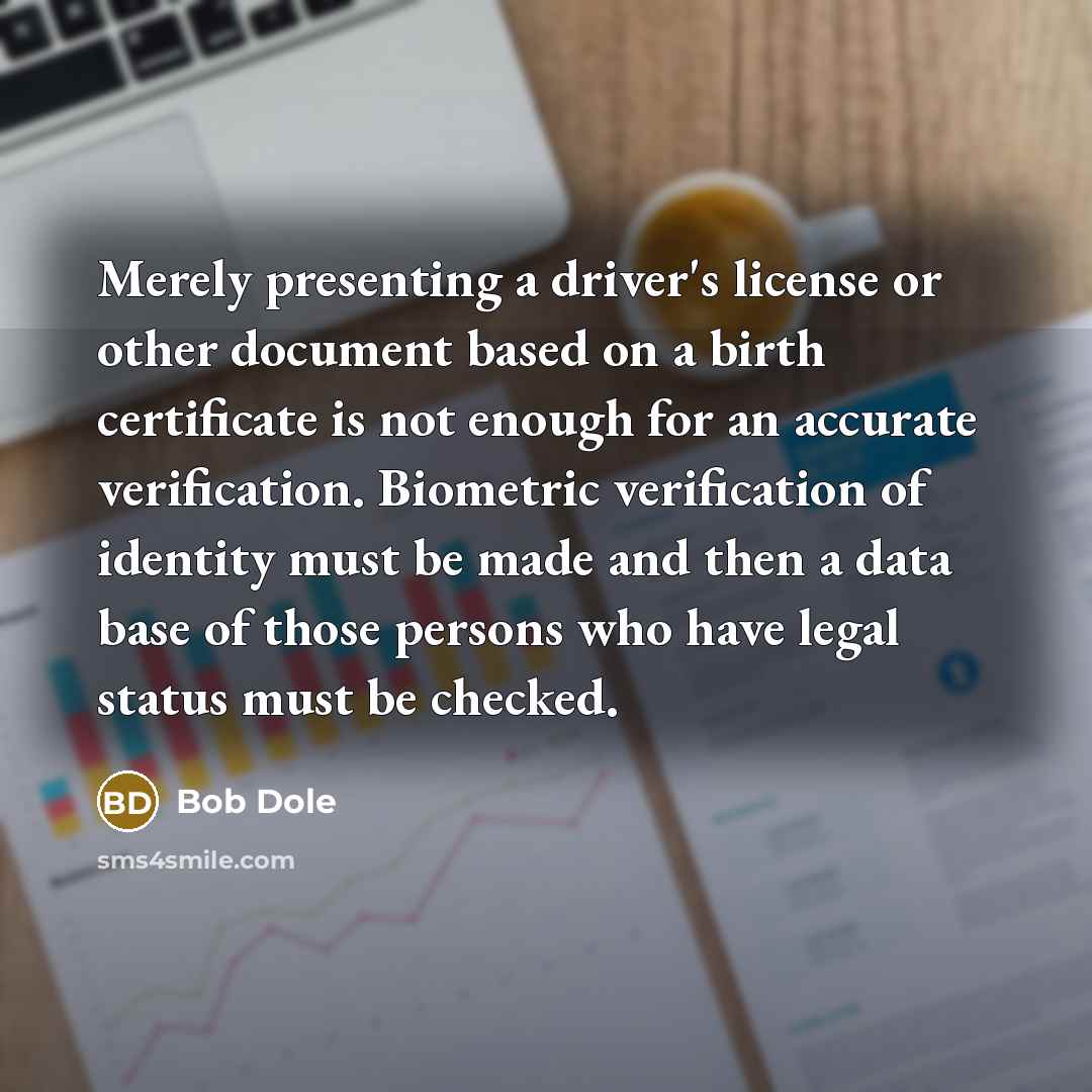 “Merely presenting a driver's license or other document based on a birth certificate is not enough for an accurate verification. Biometric verification of identity must be made and then a data base of those persons who have legal status must be checked.” quote by Bob Dole