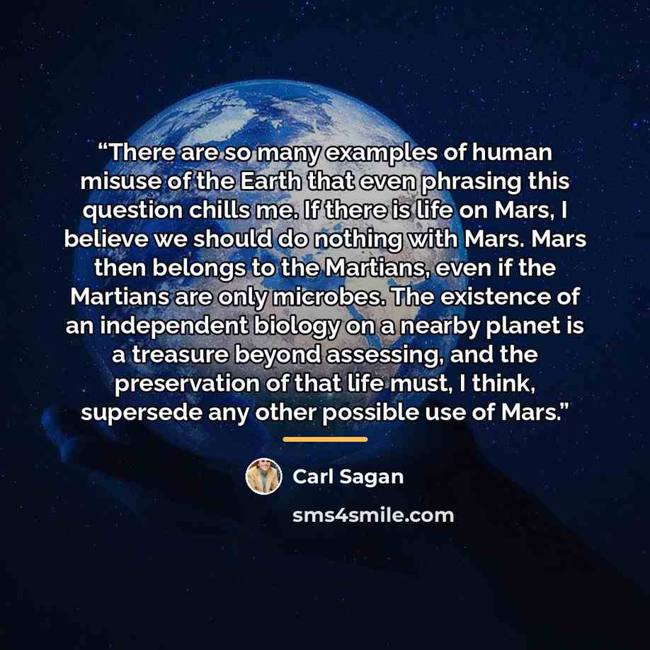“There are so many examples of human misuse of the Earth that even phrasing this question chills me. If there is life on Mars, I believe we should do nothing with Mars. Mars then belongs to the Martians, even if the Martians are only microbes. The existence of an independent biology on a nearby…” quote by Carl Sagan