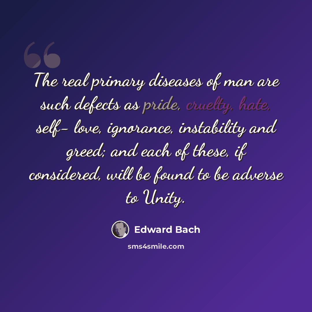 “The real primary diseases of man are such defects as pride, cruelty, hate, self- love, ignorance, instability and greed; and each of these, if considered, will be found to be adverse to Unity.” quote by Edward Bach