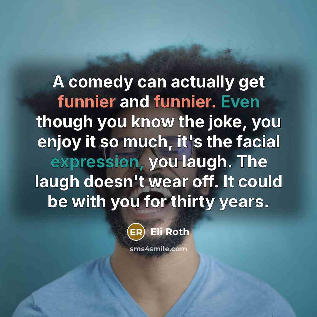 “A comedy can actually get funnier and funnier. Even though you know the joke, you enjoy it so much, it's the facial expression, you laugh. The laugh doesn't wear off. It could be with you for thirty years.” quote by Eli Roth