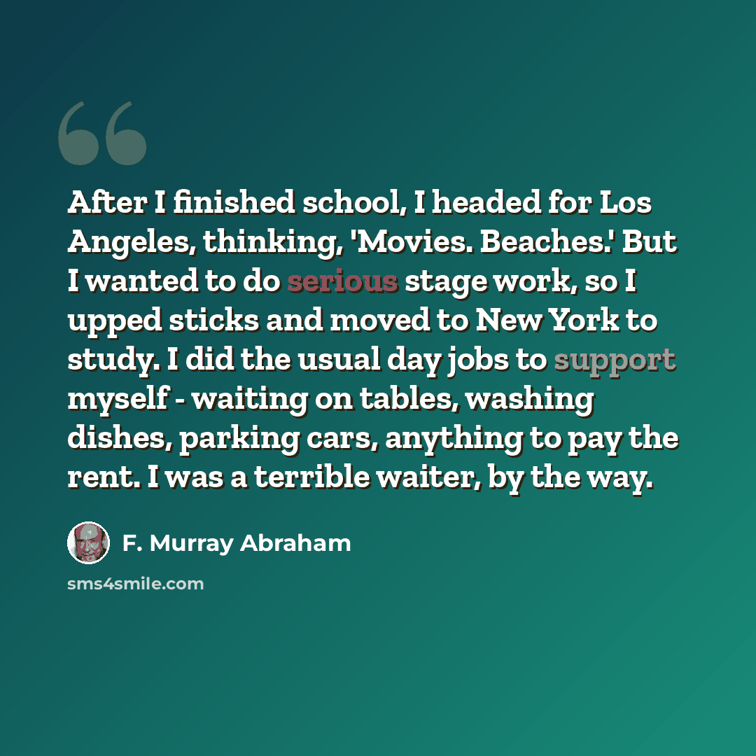 “After I finished school, I headed for Los Angeles, thinking, 'Movies. Beaches.' But I wanted to do serious stage work, so I upped sticks and moved to New York to study. I did the usual day jobs to support myself - waiting on tables, washing dishes, parking cars, anything to pay the rent. I was a…” quote by F. Murray Abraham
