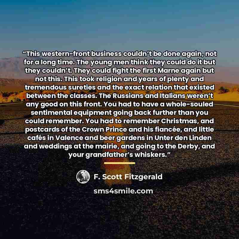 “This western-front business couldn’t be done again, not for a long time. The young men think they could do it but they couldn’t. They could fight the first Marne again but not this. This took religion and years of plenty and tremendous sureties and the exact relation that existed between the…” quote by F. Scott Fitzgerald