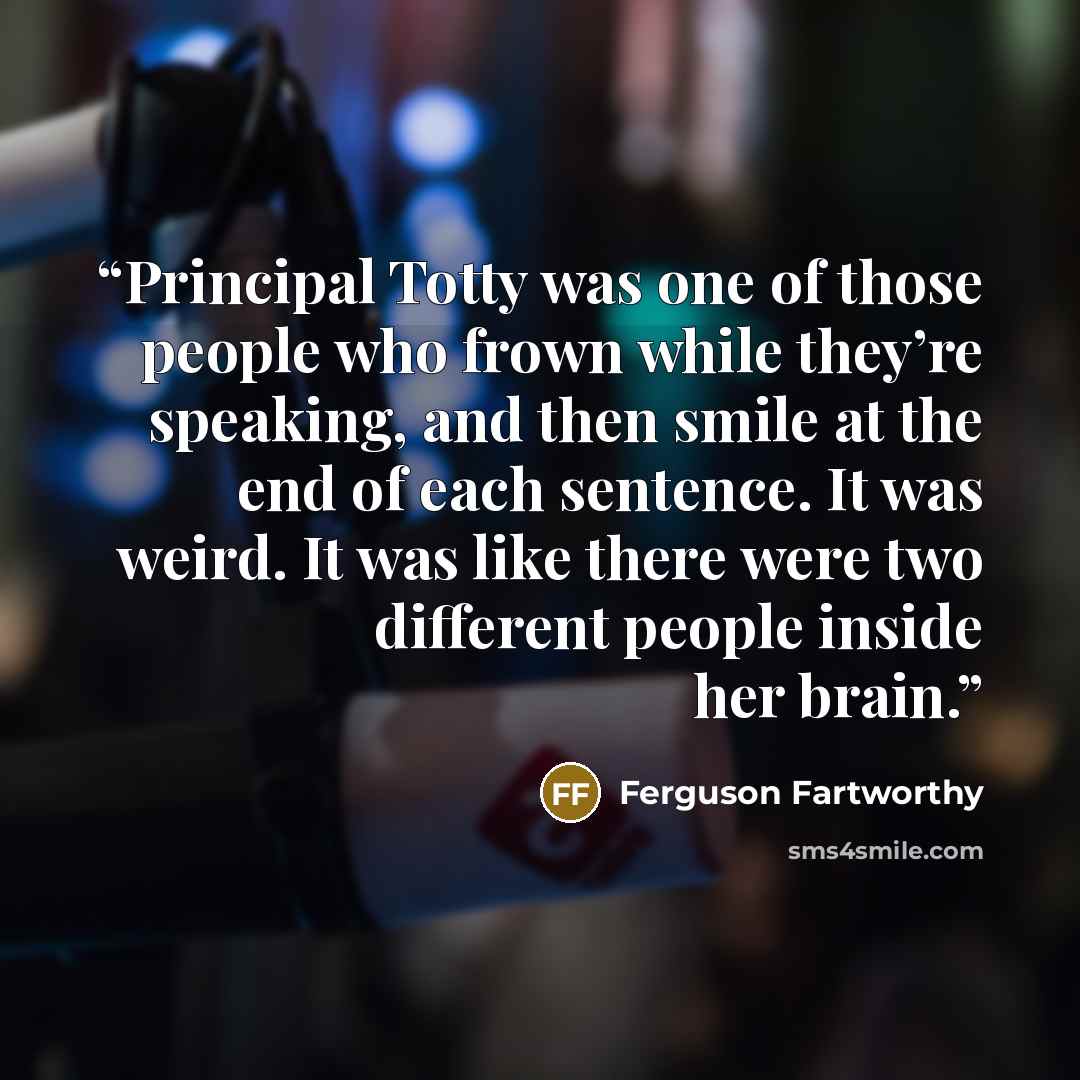 “Principal Totty was one of those people who frown while they’re speaking, and then smile at the end of each sentence. It was weird. It was like there were two different people inside her brain.” quote by Ferguson Fartworthy