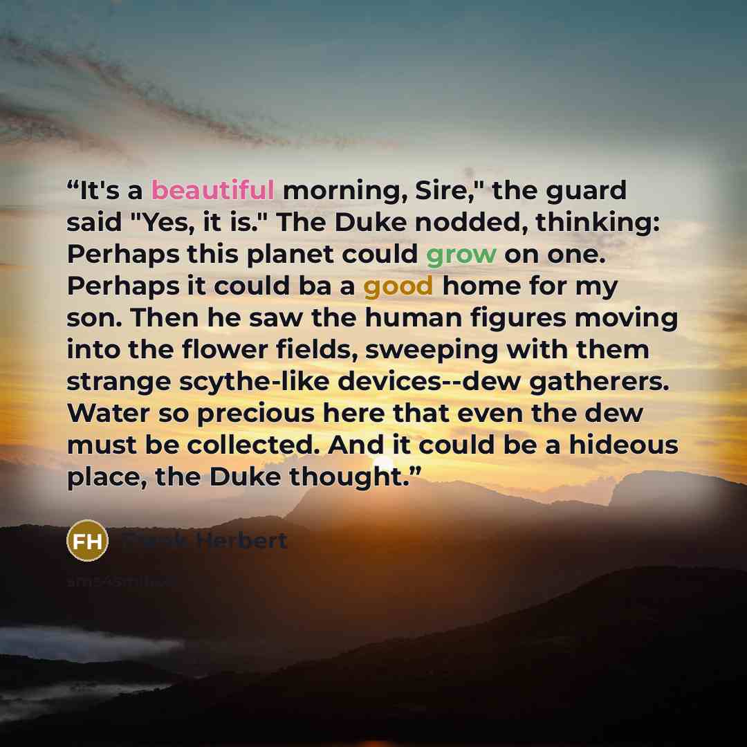 “It's a beautiful morning, Sire," the guard said "Yes, it is." The Duke nodded, thinking: Perhaps this planet could grow on one. Perhaps it could ba a good home for my son. Then he saw the human figures moving into the flower fields, sweeping with them strange scythe-like devices--dew gatherers…” quote by Frank Herbert