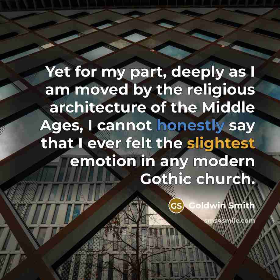 “Yet for my part, deeply as I am moved by the religious architecture of the Middle Ages, I cannot honestly say that I ever felt the slightest emotion in any modern Gothic church.” quote by Goldwin Smith