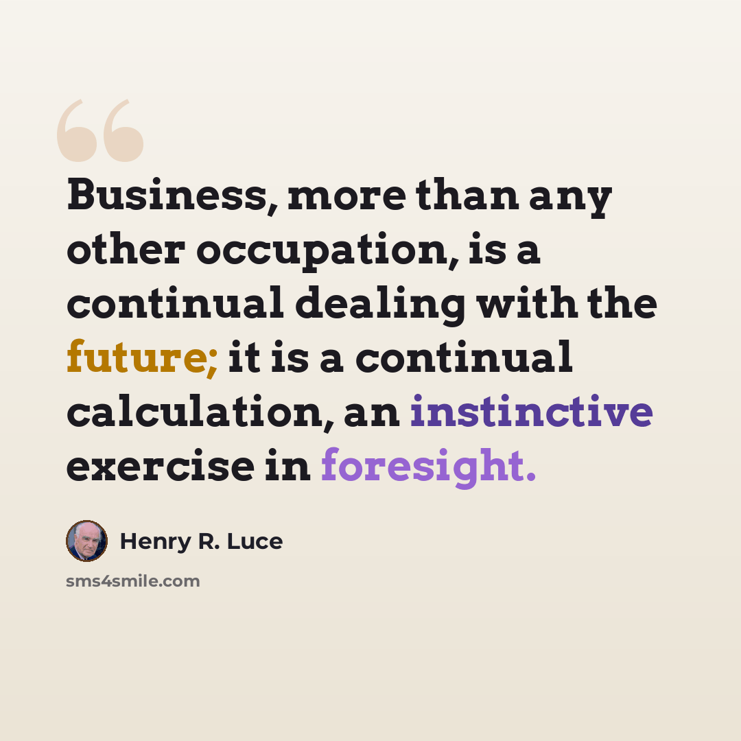 “Business, more than any other occupation, is a continual dealing with the future; it is a continual calculation, an instinctive exercise in foresight.” quote by Henry R. Luce