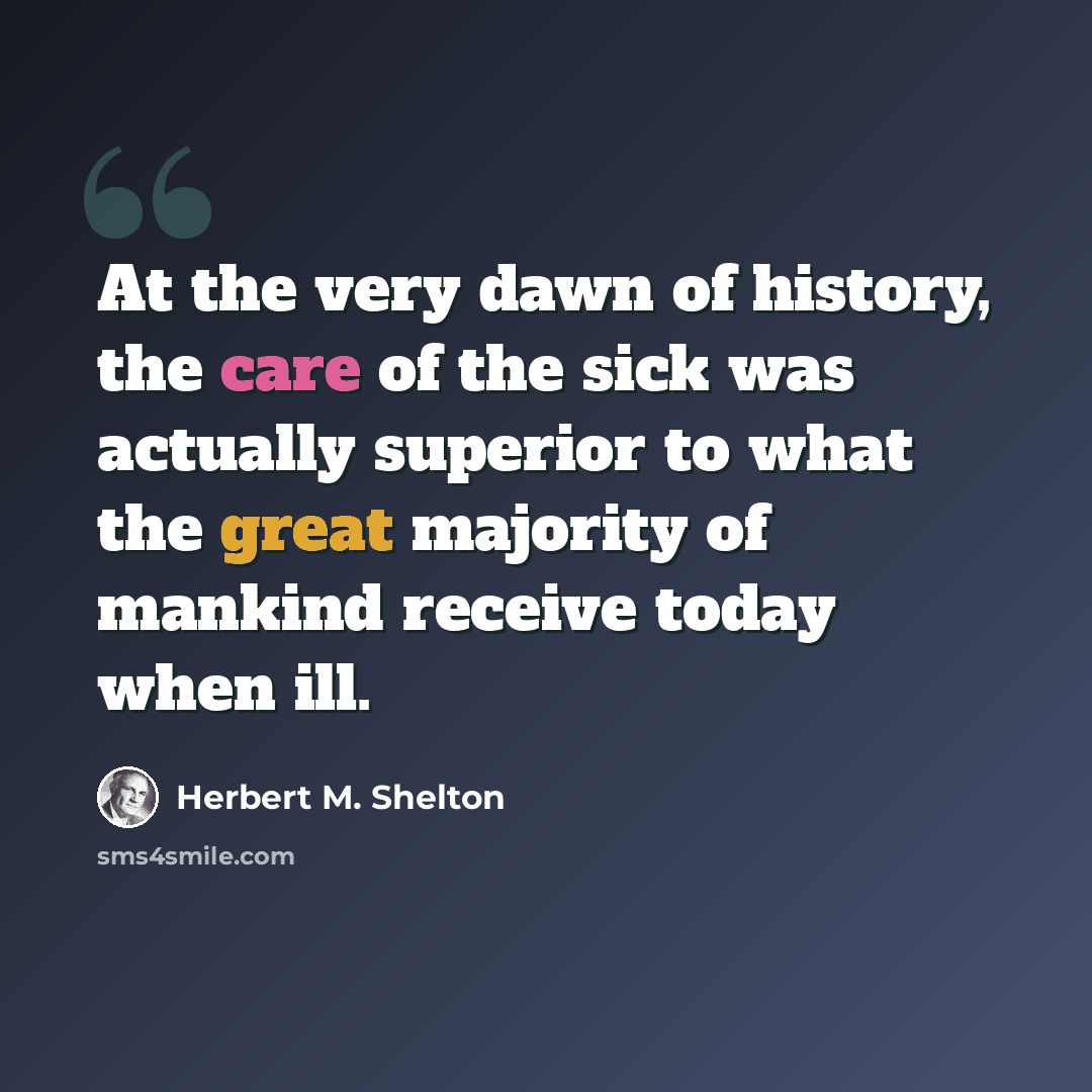 “At the very dawn of history, the care of the sick was actually superior to what the great majority of mankind receive today when ill.” quote by Herbert M. Shelton