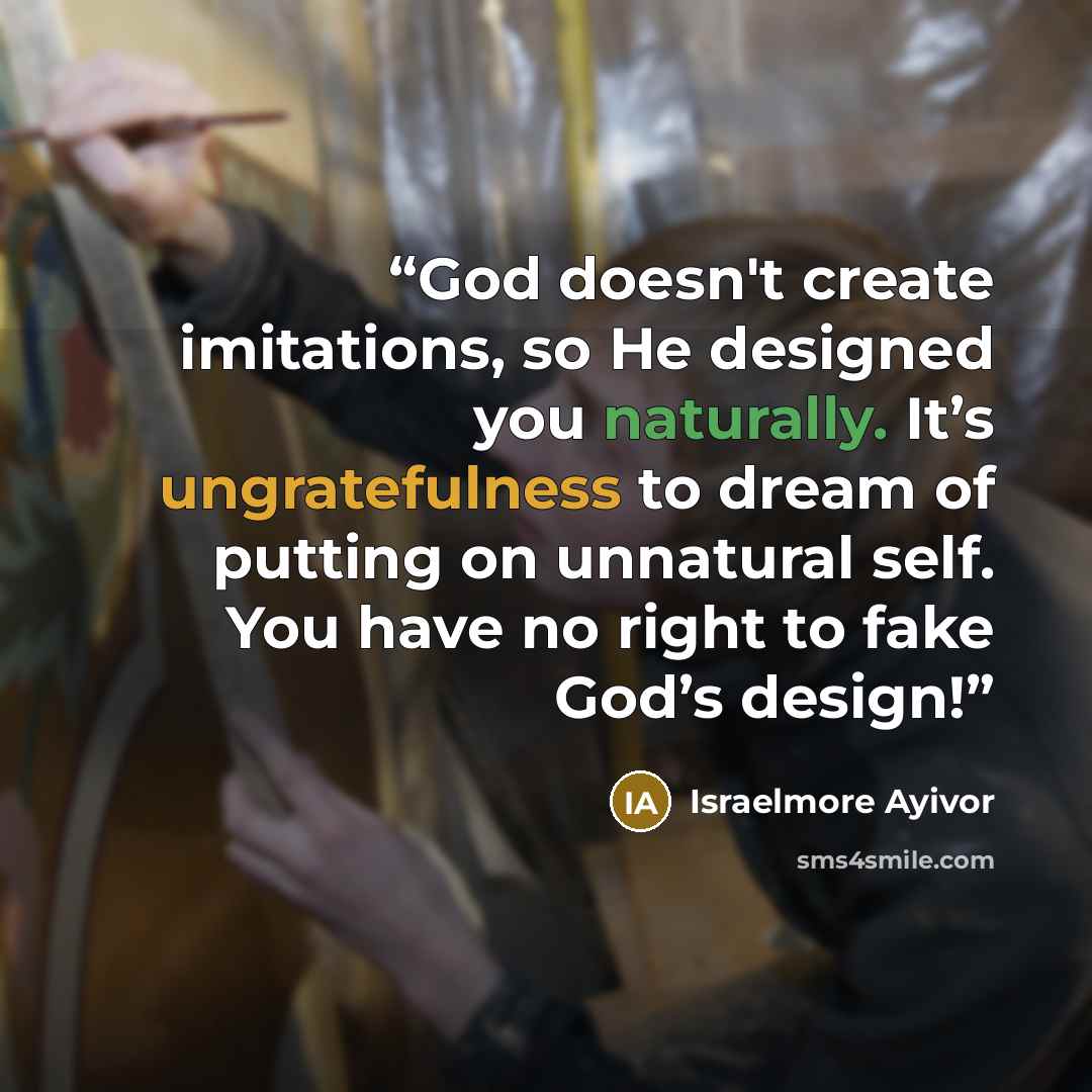 “God doesn't create imitations, so He designed you naturally. It’s ungratefulness to dream of putting on unnatural self. You have no right to fake God’s design!” quote by Israelmore Ayivor