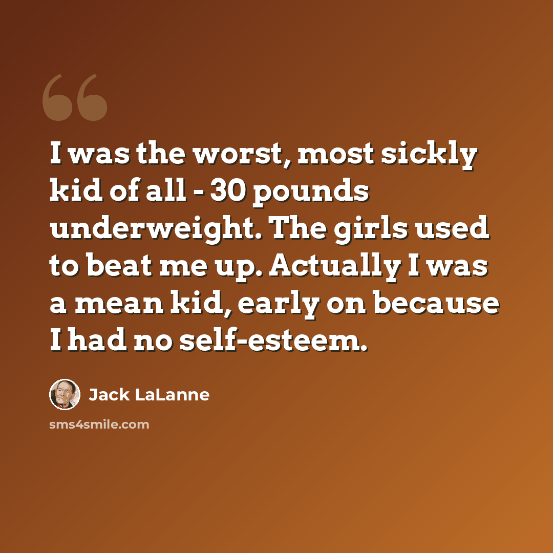 “I was the worst, most sickly kid of all - 30 pounds underweight. The girls used to beat me up. Actually I was a mean kid, early on because I had no self-esteem.” quote by Jack LaLanne