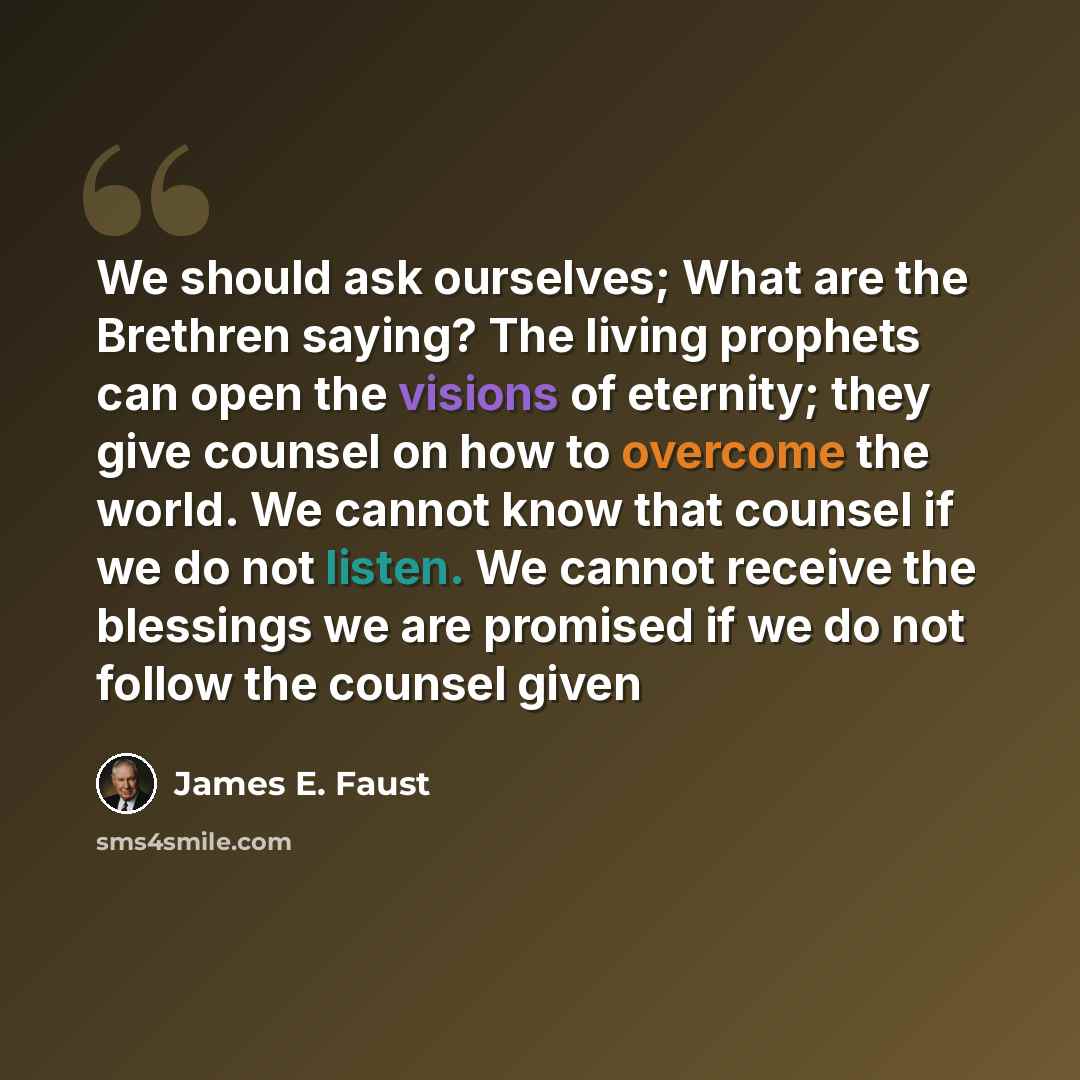 “We should ask ourselves; What are the Brethren saying? The living prophets can open the visions of eternity; they give counsel on how to overcome the world. We cannot know that counsel if we do not listen. We cannot receive the blessings we are promised if we do not follow the counsel given” quote by James E. Faust