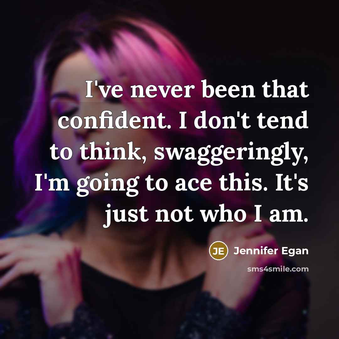 “I've never been that confident. I don't tend to think, swaggeringly, I'm going to ace this. It's just not who I am.” quote by Jennifer Egan