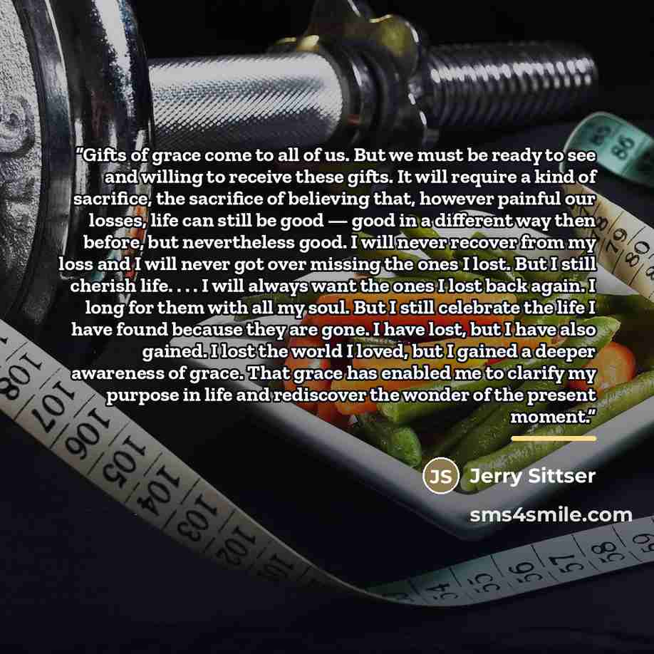 “Gifts of grace come to all of us. But we must be ready to see and willing to receive these gifts. It will require a kind of sacrifice, the sacrifice of believing that, however painful our losses, life can still be good — good in a different way then before, but nevertheless good. I will never…” quote by Jerry Sittser