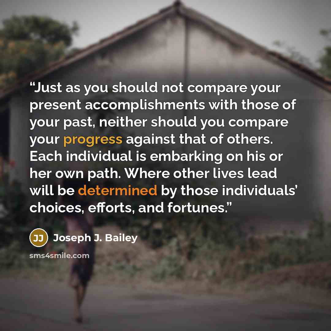 “Just as you should not compare your present accomplishments with those of your past, neither should you compare your progress against that of others. Each individual is embarking on his or her own path. Where other lives lead will be determined by those individuals’ choices, efforts, and fortunes.” quote by Joseph J. Bailey